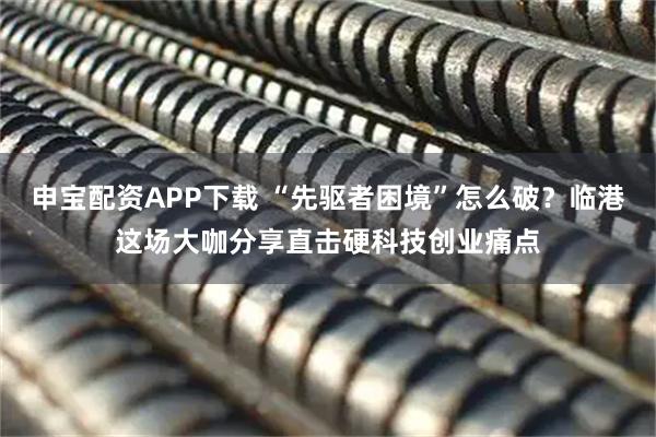 申宝配资APP下载 “先驱者困境”怎么破？临港这场大咖分享直击硬科技创业痛点