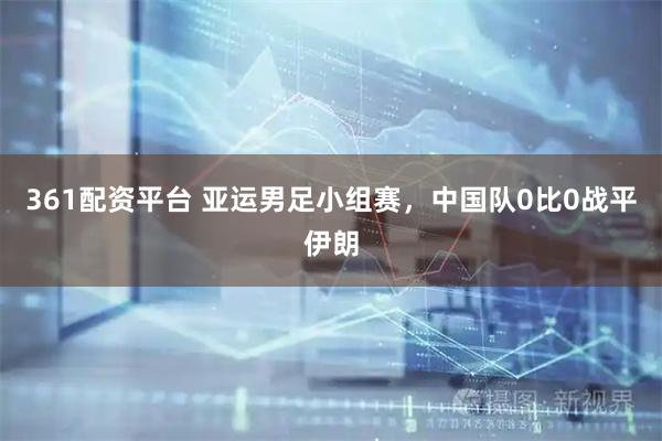 361配资平台 亚运男足小组赛，中国队0比0战平伊朗